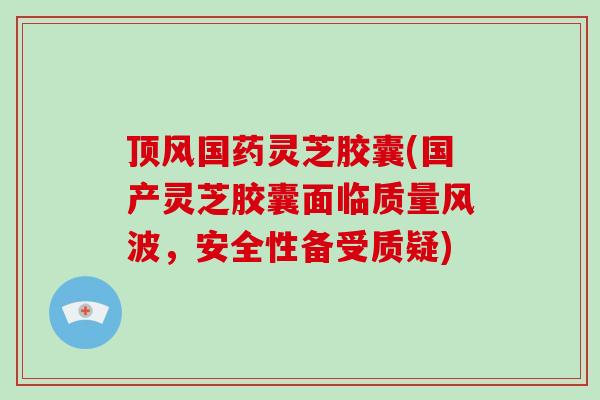 顶风国药灵芝胶囊(国产灵芝胶囊面临质量风波，安全性备受质疑)