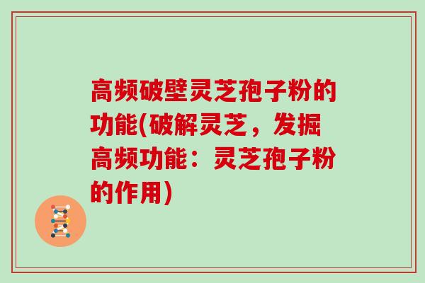 高频破壁灵芝孢子粉的功能(破解灵芝，发掘高频功能：灵芝孢子粉的作用)