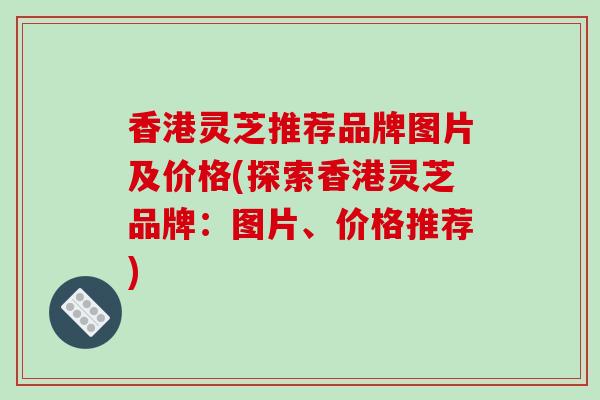 香港灵芝推荐品牌图片及价格(探索香港灵芝品牌：图片、价格推荐)