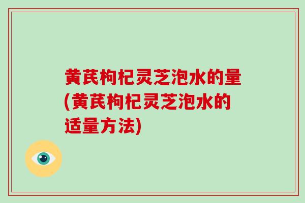黄芪枸杞灵芝泡水的量(黄芪枸杞灵芝泡水的适量方法)