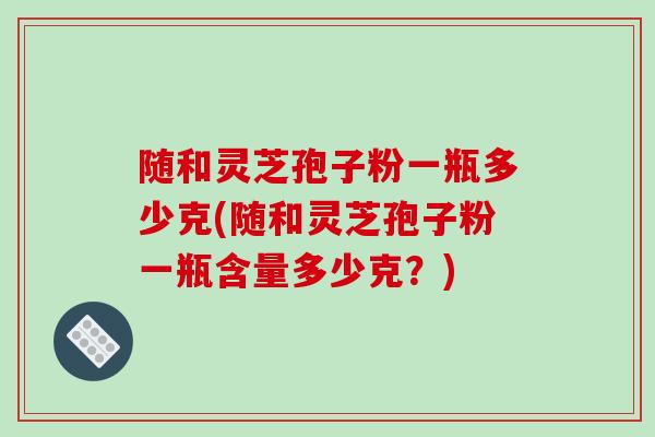 随和灵芝孢子粉一瓶多少克(随和灵芝孢子粉一瓶含量多少克？)