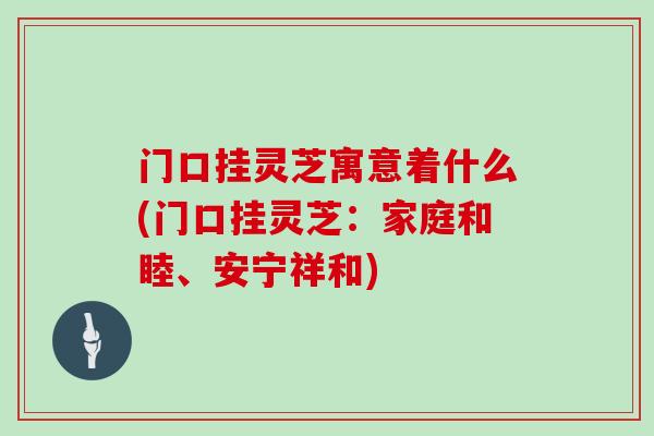 门口挂灵芝寓意着什么(门口挂灵芝：家庭和睦、安宁祥和)