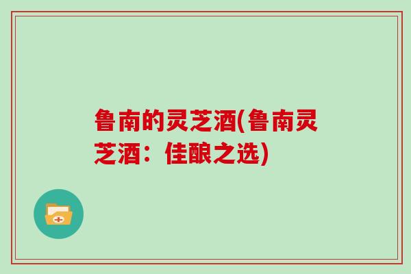 鲁南的灵芝酒(鲁南灵芝酒：佳酿之选)