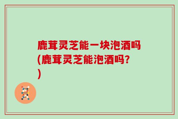 鹿茸灵芝能一块泡酒吗(鹿茸灵芝能泡酒吗？)