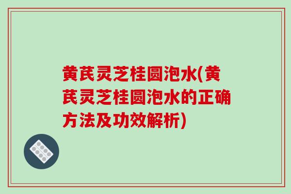 黄芪灵芝桂圆泡水(黄芪灵芝桂圆泡水的正确方法及功效解析)