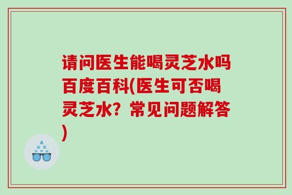 请问医生能喝灵芝水吗百度百科(医生可否喝灵芝水？常见问题解答)