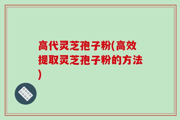 高代灵芝孢子粉(高效提取灵芝孢子粉的方法)