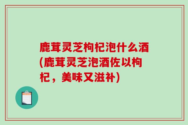 鹿茸灵芝枸杞泡什么酒(鹿茸灵芝泡酒佐以枸杞，美味又滋补)