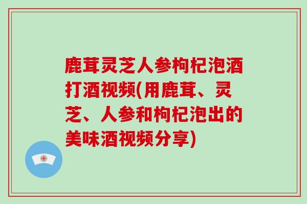 鹿茸灵芝人参枸杞泡酒打酒视频(用鹿茸、灵芝、人参和枸杞泡出的美味酒视频分享)