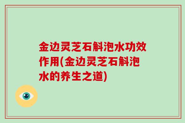 金边灵芝石斛泡水功效作用(金边灵芝石斛泡水的养生之道)