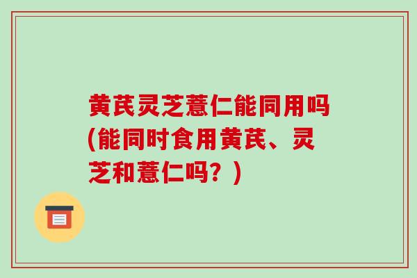 黄芪灵芝薏仁能同用吗(能同时食用黄芪、灵芝和薏仁吗？)