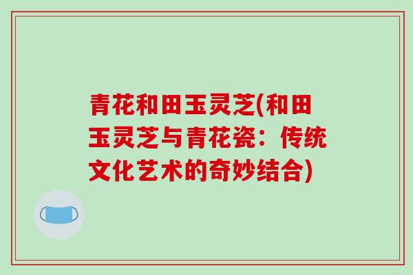 青花和田玉灵芝(和田玉灵芝与青花瓷：传统文化艺术的奇妙结合)