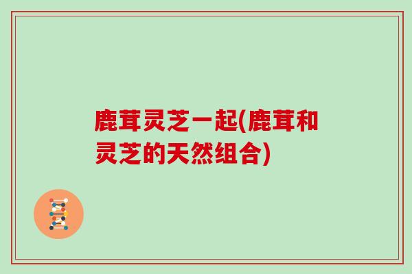 鹿茸灵芝一起(鹿茸和灵芝的天然组合)