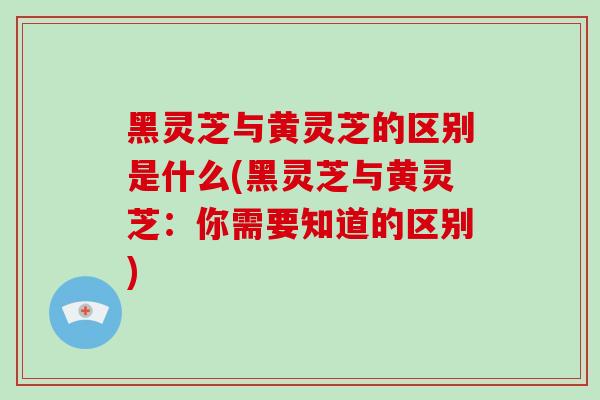 黑灵芝与黄灵芝的区别是什么(黑灵芝与黄灵芝：你需要知道的区别)