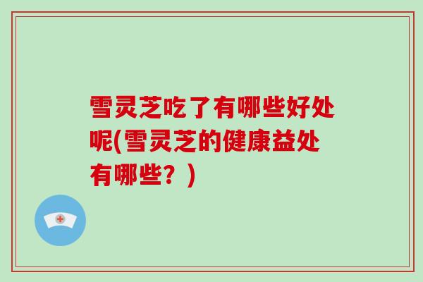 雪灵芝吃了有哪些好处呢(雪灵芝的健康益处有哪些？)