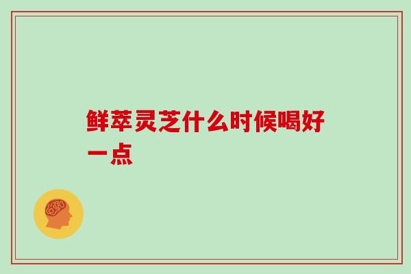 鲜萃灵芝什么时候喝好一点