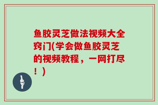 鱼胶灵芝做法视频大全窍门(学会做鱼胶灵芝的视频教程，一网打尽！)