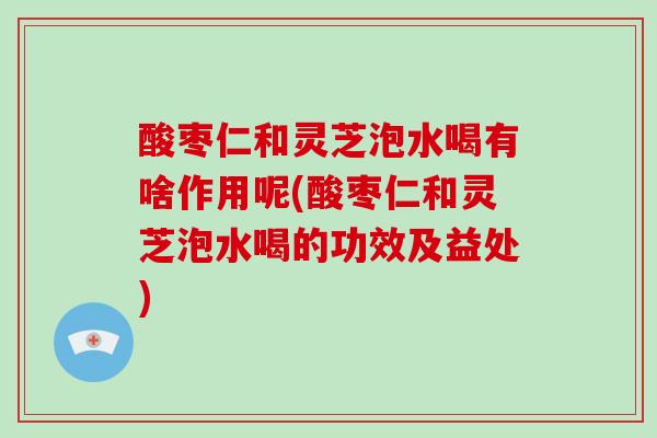 酸枣仁和灵芝泡水喝有啥作用呢(酸枣仁和灵芝泡水喝的功效及益处)