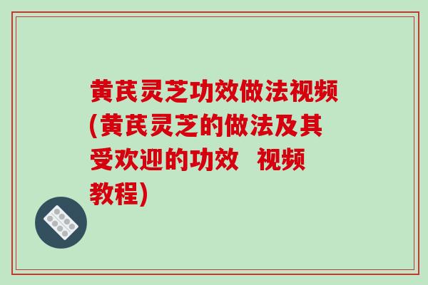 黄芪灵芝功效做法视频(黄芪灵芝的做法及其受欢迎的功效  视频教程)