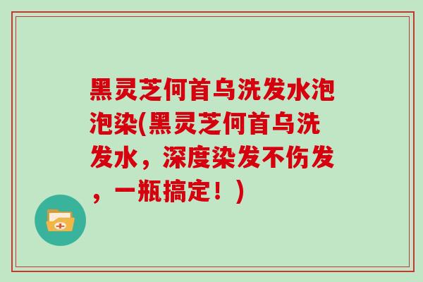 黑灵芝何首乌洗发水泡泡染(黑灵芝何首乌洗发水，深度染发不伤发，一瓶搞定！)