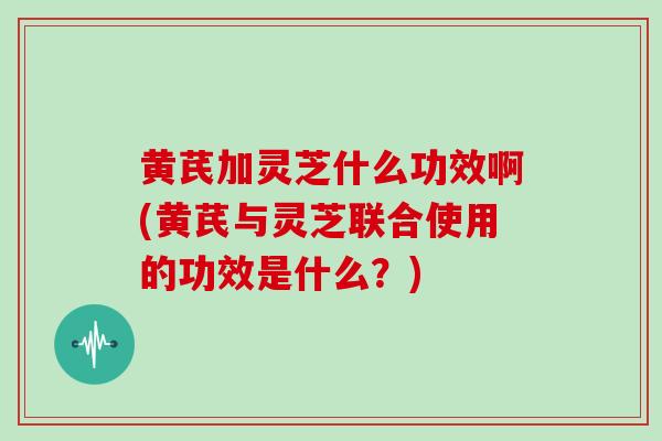 黄芪加灵芝什么功效啊(黄芪与灵芝联合使用的功效是什么？)