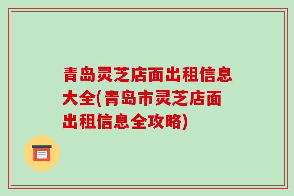青岛灵芝店面出租信息大全(青岛市灵芝店面出租信息全攻略)
