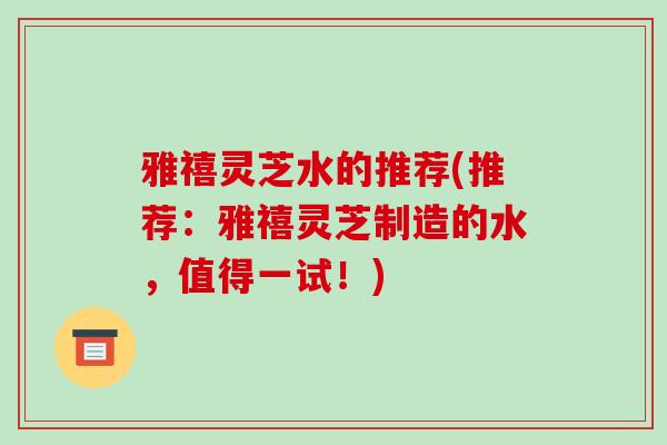 雅禧灵芝水的推荐(推荐：雅禧灵芝制造的水，值得一试！)