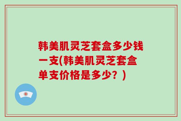 韩美肌灵芝套盒多少钱一支(韩美肌灵芝套盒单支价格是多少？)