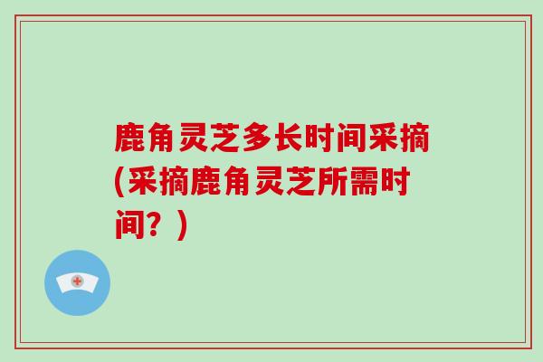 鹿角灵芝多长时间采摘(采摘鹿角灵芝所需时间？)
