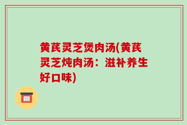 黄芪灵芝煲肉汤(黄芪灵芝炖肉汤：滋补养生好口味)