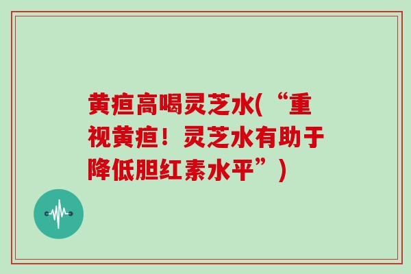 黄疸高喝灵芝水(“重视黄疸！灵芝水有助于降低胆红素水平”)