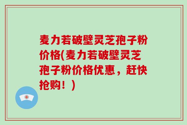 麦力若破壁灵芝孢子粉价格(麦力若破壁灵芝孢子粉价格优惠，赶快抢购！)