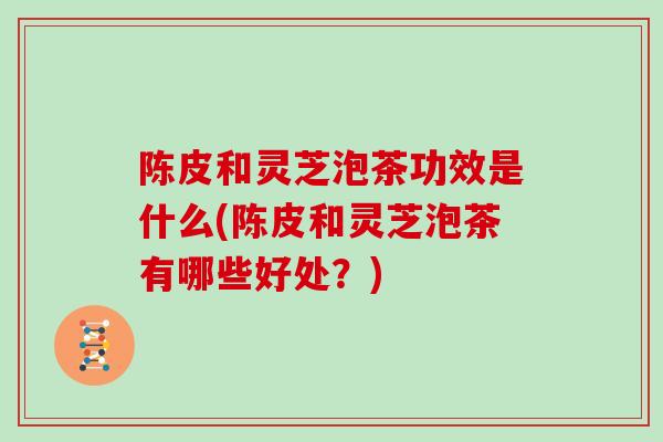 陈皮和灵芝泡茶功效是什么(陈皮和灵芝泡茶有哪些好处？)