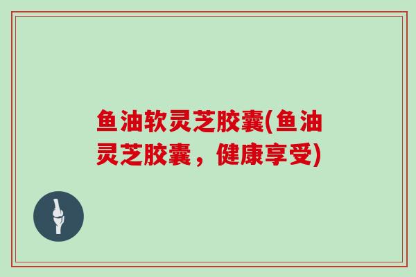 鱼油软灵芝胶囊(鱼油灵芝胶囊，健康享受)