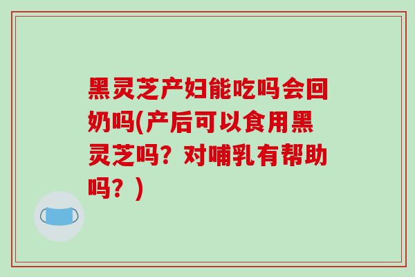 黑灵芝产妇能吃吗会回奶吗(产后可以食用黑灵芝吗？对哺乳有帮助吗？)