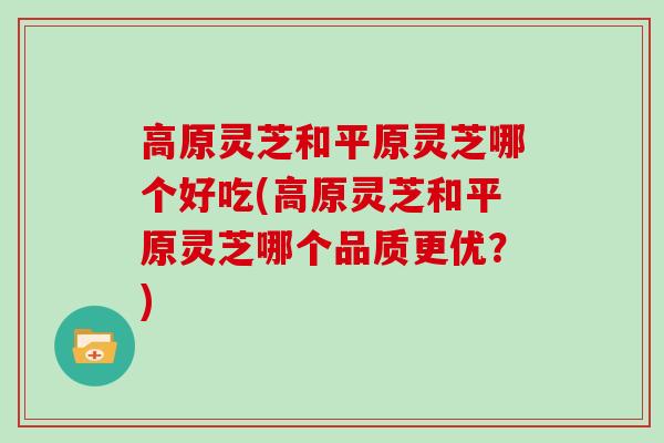 高原灵芝和平原灵芝哪个好吃(高原灵芝和平原灵芝哪个品质更优？)
