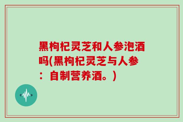 黑枸杞灵芝和人参泡酒吗(黑枸杞灵芝与人参：自制营养酒。)