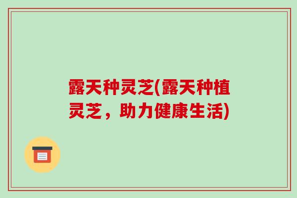 露天种灵芝(露天种植灵芝，助力健康生活)