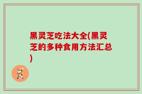 黑灵芝吃法大全(黑灵芝的多种食用方法汇总)