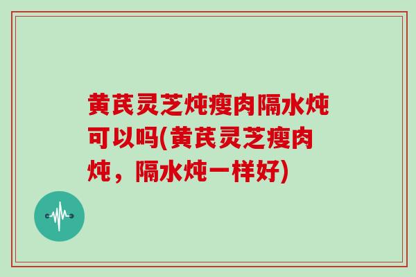 黄芪灵芝炖瘦肉隔水炖可以吗(黄芪灵芝瘦肉炖，隔水炖一样好)