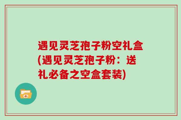 遇见灵芝孢子粉空礼盒(遇见灵芝孢子粉：送礼必备之空盒套装)