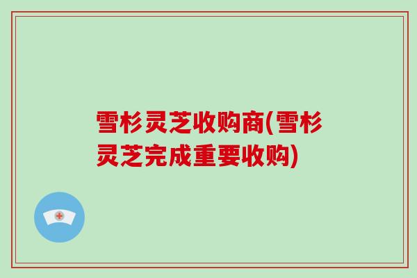 雪杉灵芝收购商(雪杉灵芝完成重要收购)