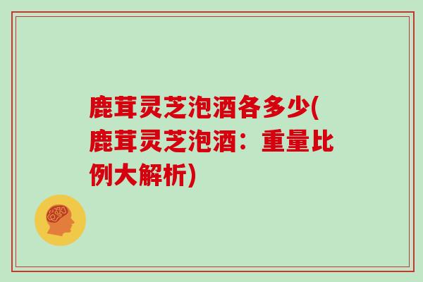 鹿茸灵芝泡酒各多少(鹿茸灵芝泡酒：重量比例大解析)