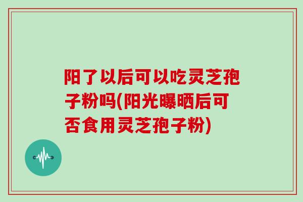 阳了以后可以吃灵芝孢子粉吗(阳光曝晒后可否食用灵芝孢子粉)