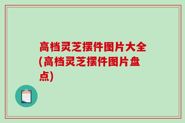 高档灵芝摆件图片大全(高档灵芝摆件图片盘点)