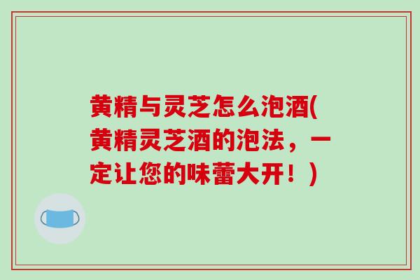 黄精与灵芝怎么泡酒(黄精灵芝酒的泡法，一定让您的味蕾大开！)