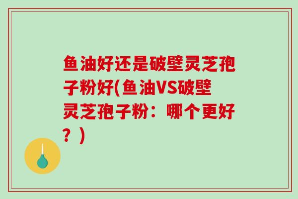 鱼油好还是破壁灵芝孢子粉好(鱼油VS破壁灵芝孢子粉：哪个更好？)