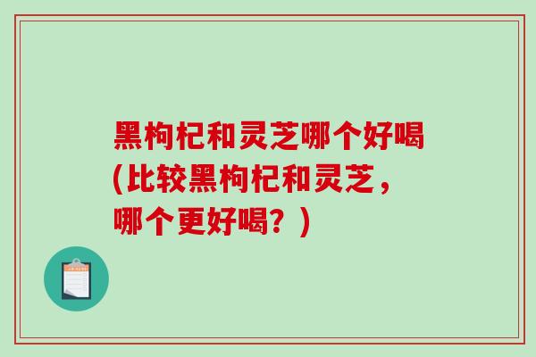 黑枸杞和灵芝哪个好喝(比较黑枸杞和灵芝，哪个更好喝？)