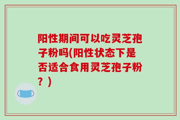 阳性期间可以吃灵芝孢子粉吗(阳性状态下是否适合食用灵芝孢子粉？)