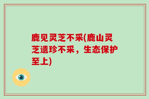 鹿见灵芝不采(鹿山灵芝遗珍不采，生态保护至上)